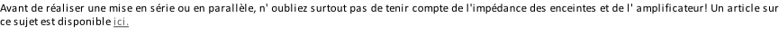 Avant de réaliser une mise en série ou en parallèle, n' oubliez surtout pas de tenir compte de l'impédance des enceintes et de l' amplificateur! Un article sur ce sujet est disponible ici.